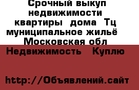 Срочный выкуп недвижимости, квартиры, дома, Тц, муниципальное жильё  - Московская обл. Недвижимость » Куплю   